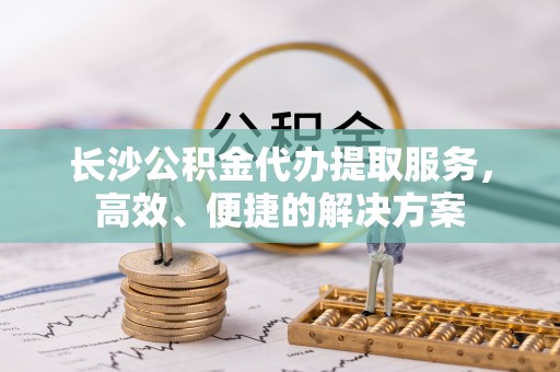 凯里长沙公积金代办提取服务，高效、便捷的解决方案