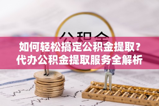 凯里如何轻松搞定公积金提取？代办公积金提取服务全解析
