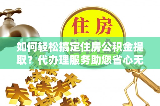 凯里如何轻松搞定住房公积金提取？代办理服务助您省心无忧