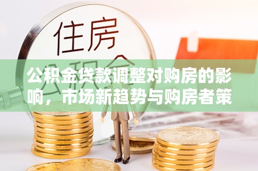 凯里公积金贷款调整对购房的影响，市场新趋势与购房者策略