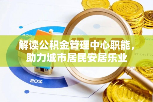凯里解读公积金管理中心职能，助力城市居民安居乐业