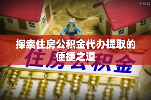 凯里探索住房公积金代办提取的便捷之道