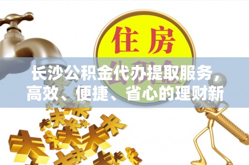 凯里长沙公积金代办提取服务，高效、便捷、省心的理财新选择