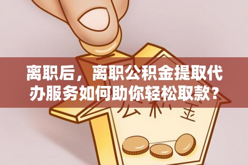 凯里离职后，离职公积金提取代办服务如何助你轻松取款？