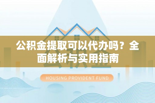 凯里公积金提取可以代办吗？全面解析与实用指南