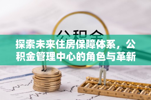 凯里探索未来住房保障体系，公积金管理中心的角色与革新