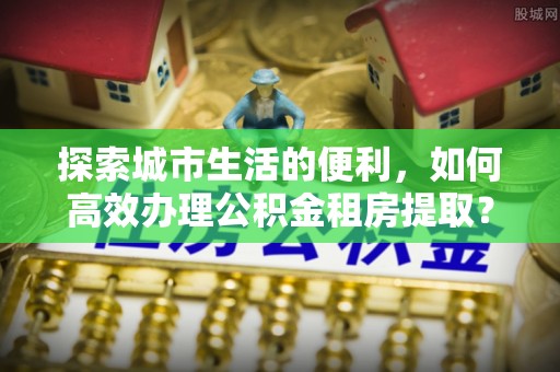 凯里探索城市生活的便利，如何高效办理公积金租房提取？