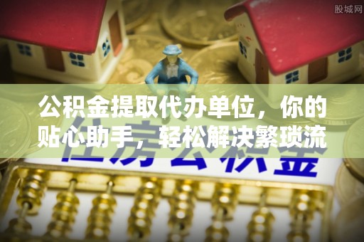 凯里公积金提取代办单位，你的贴心助手，轻松解决繁琐流程