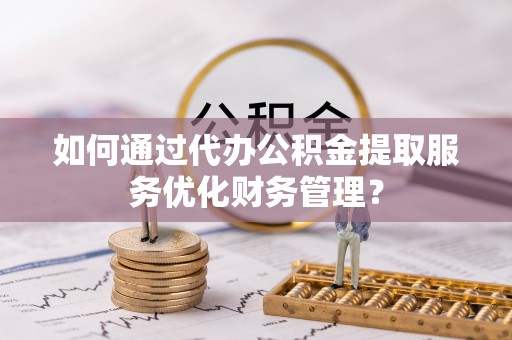 凯里如何通过代办公积金提取服务优化财务管理？