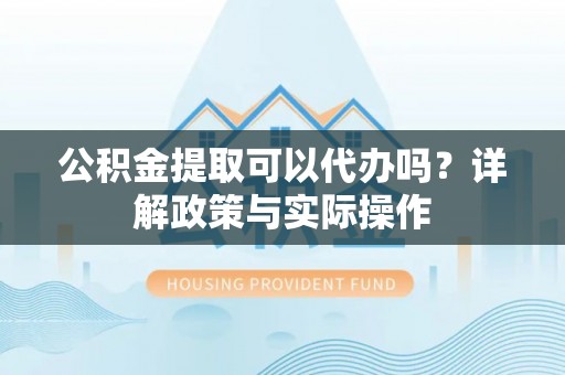 凯里公积金提取可以代办吗？详解政策与实际操作