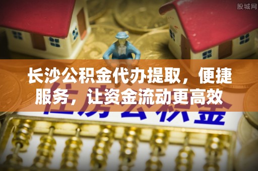 凯里长沙公积金代办提取，便捷服务，让资金流动更高效
