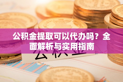 凯里公积金提取可以代办吗？全面解析与实用指南