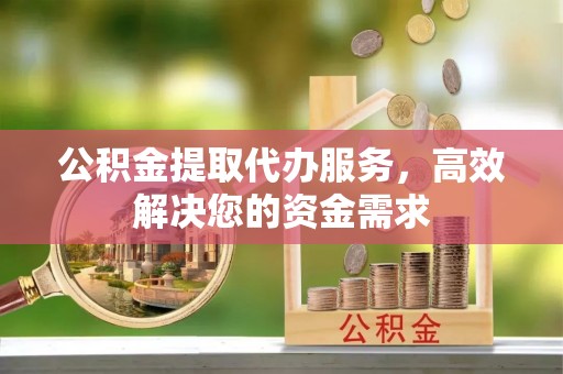 凯里公积金提取代办服务，高效解决您的资金需求