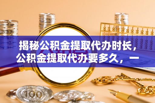 凯里揭秘公积金提取代办时长，公积金提取代办要多久，一文读懂全流程