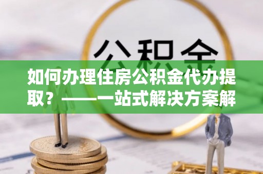 凯里如何办理住房公积金代办提取？——一站式解决方案解析