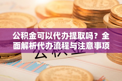 凯里公积金可以代办提取吗？全面解析代办流程与注意事项