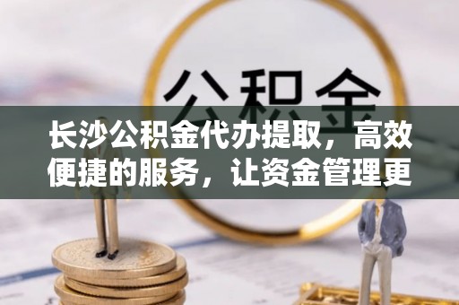 凯里长沙公积金代办提取，高效便捷的服务，让资金管理更轻松