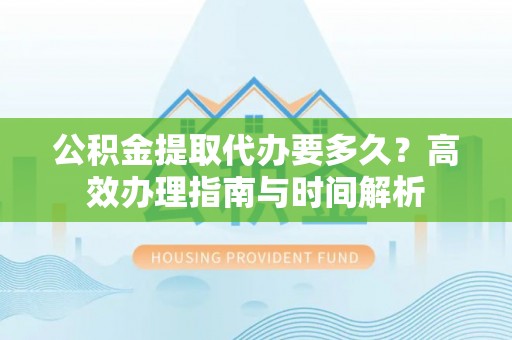凯里公积金提取代办要多久？高效办理指南与时间解析