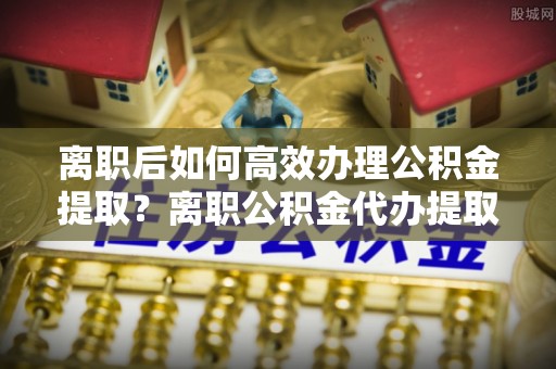 凯里离职后如何高效办理公积金提取？离职公积金代办提取全攻略