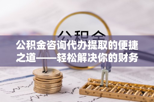 凯里公积金咨询代办提取的便捷之道——轻松解决你的财务难题
