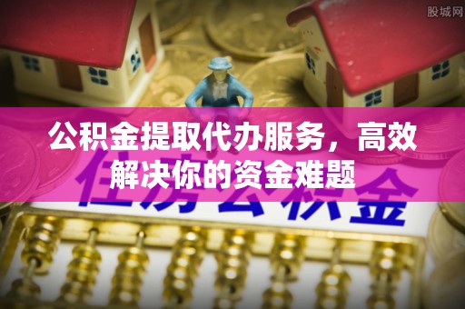 凯里公积金提取代办服务，高效解决你的资金难题
