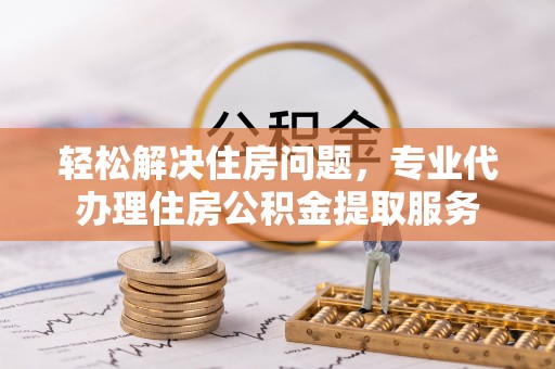 凯里轻松解决住房问题，专业代办理住房公积金提取服务