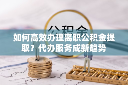 凯里如何高效办理离职公积金提取？代办服务成新趋势